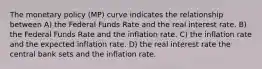 The monetary policy (MP) curve indicates the relationship between A) the Federal Funds Rate and the real interest rate. B) the Federal Funds Rate and the inflation rate. C) the inflation rate and the expected inflation rate. D) the real interest rate the central bank sets and the inflation rate.