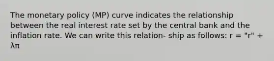 The monetary policy (MP) curve indicates the relationship between the real interest rate set by the central bank and the inflation rate. We can write this relation- ship as follows: r = "r" + λπ