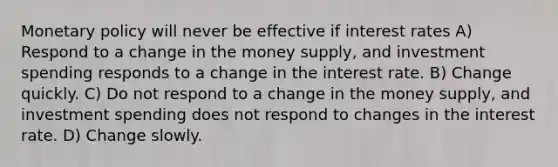 Monetary policy will never be effective if interest rates A) Respond to a change in the money supply, and investment spending responds to a change in the interest rate. B) Change quickly. C) Do not respond to a change in the money supply, and investment spending does not respond to changes in the interest rate. D) Change slowly.