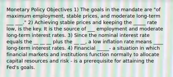 <a href='https://www.questionai.com/knowledge/kEE0G7Llsx-monetary-policy' class='anchor-knowledge'>monetary policy</a> Objectives 1) The goals in the mandate are "of maximum employment, stable prices, and moderate long-term ___ ___." 2) Achieving stable prices and keeping the _____ rate low, is the key. It is the source of ___ employment and moderate long-term interest rates. 3) Since the nominal interest rate equals the __ __ __ plus the __ __, a low inflation rate means ____ long-term interest rates. 4) Financial _____- a situation in which financial markets and institutions function normally to allocate capital resources and risk - is a prerequisite for attaining the Fed's goals.