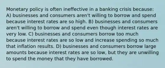 Monetary policy is often ineffective in a banking crisis because: A) businesses and consumers aren't willing to borrow and spend because interest rates are so high. B) businesses and consumers aren't willing to borrow and spend even though interest rates are very low. C) businesses and consumers borrow too much because interest rates are so low and increase spending so much that inflation results. D) businesses and consumers borrow large amounts because interest rates are so low, but they are unwilling to spend the money that they have borrowed.