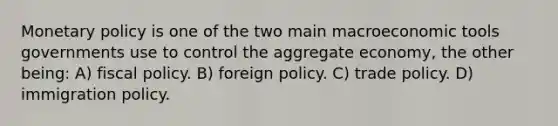 Monetary policy is one of the two main macroeconomic tools governments use to control the aggregate economy, the other being: A) fiscal policy. B) foreign policy. C) trade policy. D) immigration policy.