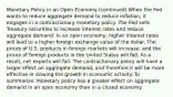 Monetary Policy in an Open Economy (continued) When the Fed wants to reduce aggregate demand to reduce inflation, it engages in a contractionary monetary policy. The Fed sells Treasury securities to increase interest rates and reduce aggregate demand. In an open economy, higher interest rates will lead to a higher foreign exchange value of the dollar. The prices of U.S. products in foreign markets will increase, and the prices of foreign products in the United States will fall. As a result, net exports will fall. The contractionary policy will have a larger effect on aggregate demand, and therefore it will be more effective in slowing the growth in economic activity. To summarize: Monetary policy has a greater effect on aggregate demand in an open economy than in a closed economy.