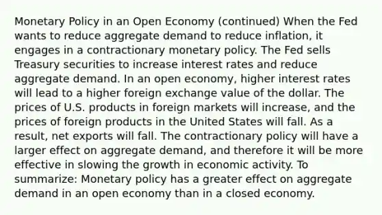 Monetary Policy in an Open Economy (continued) When the Fed wants to reduce aggregate demand to reduce inflation, it engages in a contractionary monetary policy. The Fed sells Treasury securities to increase interest rates and reduce aggregate demand. In an open economy, higher interest rates will lead to a higher foreign exchange value of the dollar. The prices of U.S. products in foreign markets will increase, and the prices of foreign products in the United States will fall. As a result, net exports will fall. The contractionary policy will have a larger effect on aggregate demand, and therefore it will be more effective in slowing the growth in economic activity. To summarize: Monetary policy has a greater effect on aggregate demand in an open economy than in a closed economy.