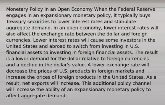 Monetary Policy in an Open Economy When the Federal Reserve engages in an expansionary monetary policy, it typically buys Treasury securities to lower interest rates and stimulate aggregate demand. In an open economy, lower interest rates will also affect the exchange rate between the dollar and foreign currencies. Lower interest rates will cause some investors in the United States and abroad to switch from investing in U.S. financial assets to investing in foreign financial assets. The result is a lower demand for the dollar relative to foreign currencies and a decline in the dollar's value. A lower exchange rate will decrease the prices of U.S. products in foreign markets and increase the prices of foreign products in the United States. As a result, net exports will increase. This additional policy channel will increase the ability of an expansionary monetary policy to affect aggregate demand.