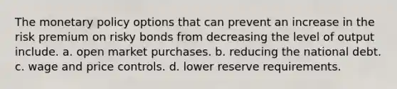 The monetary policy options that can prevent an increase in the risk premium on risky bonds from decreasing the level of output include. a. open market purchases. b. reducing the national debt. c. wage and price controls. d. lower reserve requirements.