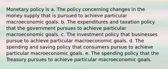 Monetary policy is a. The policy concerning changes in the money supply that is pursued to achieve particular macroeconomic goals. b. The expenditures and taxation policy that the government pursues to achieve particular macroeconomic goals. c. The investment policy that businesses pursue to achieve particular macroeconomic goals. d. The spending and saving policy that consumers pursue to achieve particular macroeconomic goals. e. The spending policy that the Treasury pursues to achieve particular macroeconomic goals.