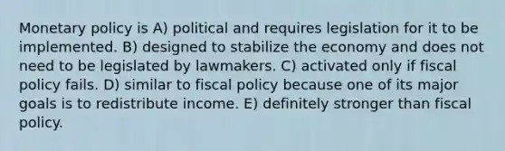 Monetary policy is A) political and requires legislation for it to be implemented. B) designed to stabilize the economy and does not need to be legislated by lawmakers. C) activated only if fiscal policy fails. D) similar to fiscal policy because one of its major goals is to redistribute income. E) definitely stronger than fiscal policy.