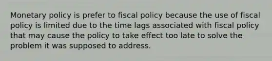 Monetary policy is prefer to fiscal policy because the use of fiscal policy is limited due to the time lags associated with fiscal policy that may cause the policy to take effect too late to solve the problem it was supposed to address.