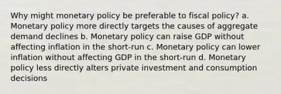 Why might monetary policy be preferable to fiscal policy? a. Monetary policy more directly targets the causes of aggregate demand declines b. Monetary policy can raise GDP without affecting inflation in the short-run c. Monetary policy can lower inflation without affecting GDP in the short-run d. Monetary policy less directly alters private investment and consumption decisions