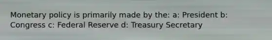 Monetary policy is primarily made by the: a: President b: Congress c: Federal Reserve d: Treasury Secretary