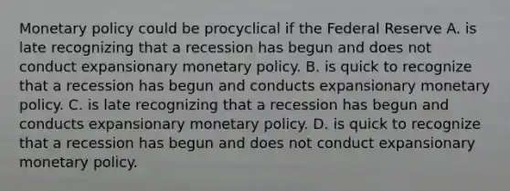 Monetary policy could be procyclical if the Federal Reserve A. is late recognizing that a recession has begun and does not conduct expansionary monetary policy. B. is quick to recognize that a recession has begun and conducts expansionary monetary policy. C. is late recognizing that a recession has begun and conducts expansionary monetary policy. D. is quick to recognize that a recession has begun and does not conduct expansionary monetary policy.