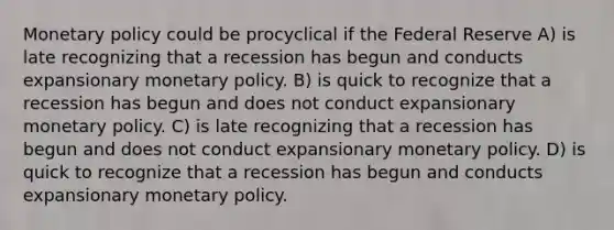 Monetary policy could be procyclical if the Federal Reserve A) is late recognizing that a recession has begun and conducts expansionary monetary policy. B) is quick to recognize that a recession has begun and does not conduct expansionary monetary policy. C) is late recognizing that a recession has begun and does not conduct expansionary monetary policy. D) is quick to recognize that a recession has begun and conducts expansionary monetary policy.