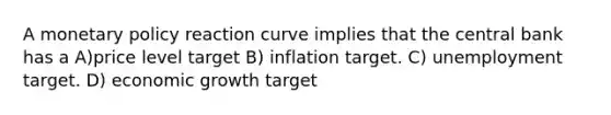 A <a href='https://www.questionai.com/knowledge/kEE0G7Llsx-monetary-policy' class='anchor-knowledge'>monetary policy</a> reaction curve implies that the central bank has a A)price level target B) inflation target. C) unemployment target. D) economic growth target