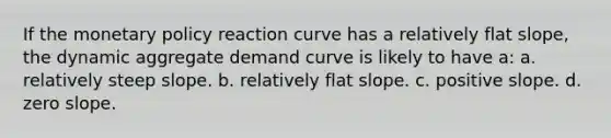 If the monetary policy reaction curve has a relatively flat slope, the dynamic aggregate demand curve is likely to have a: a. relatively steep slope. b. relatively flat slope. c. positive slope. d. zero slope.