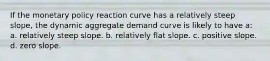 If the monetary policy reaction curve has a relatively steep slope, the dynamic aggregate demand curve is likely to have a: a. relatively steep slope. b. relatively flat slope. c. positive slope. d. zero slope.