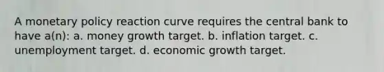 A monetary policy reaction curve requires the central bank to have a(n): a. money growth target. b. inflation target. c. unemployment target. d. economic growth target.