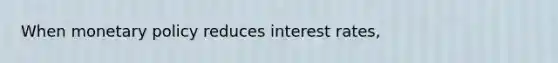 When monetary policy reduces interest rates,