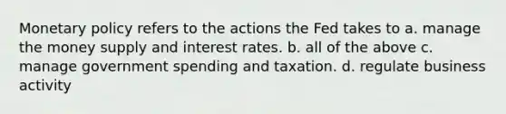 Monetary policy refers to the actions the Fed takes to a. manage the money supply and interest rates. b. all of the above c. manage government spending and taxation. d. regulate business activity