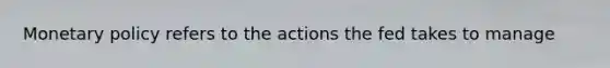 Monetary policy refers to the actions the fed takes to manage