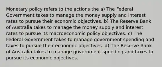 <a href='https://www.questionai.com/knowledge/kEE0G7Llsx-monetary-policy' class='anchor-knowledge'>monetary policy</a> refers to the actions the a) The Federal Government takes to manage the money supply and interest rates to pursue their economic objectives. b) The Reserve Bank of Australia takes to manage the money supply and interest rates to pursue its macro<a href='https://www.questionai.com/knowledge/kWbX8L76Bu-economic-policy' class='anchor-knowledge'>economic policy</a> objectives. c) The Federal Government takes to manage government spending and taxes to pursue their economic objectives. d) The Reserve Bank of Australia takes to manage government spending and taxes to pursue its economic objectives.