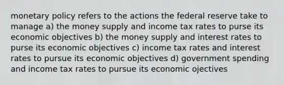 monetary policy refers to the actions the federal reserve take to manage a) the money supply and income tax rates to purse its economic objectives b) the money supply and interest rates to purse its economic objectives c) income tax rates and interest rates to pursue its economic objectives d) government spending and income tax rates to pursue its economic ojectives