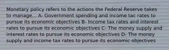 <a href='https://www.questionai.com/knowledge/kEE0G7Llsx-monetary-policy' class='anchor-knowledge'>monetary policy</a> refers to the actions the Federal Reserve takes to manage... A- Government spending and income tac rates to pursue its economic objectives B- Income tax rates and interest rates to pursue its economic objectives C- The money supply and interest rates to pursue its economic objectives D- The money supply and income tax rates to pursue its economic objectives