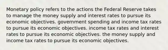 Monetary policy refers to the actions the Federal Reserve takes to manage the money supply and interest rates to pursue its economic objectives. government spending and income tax rates to pursue its economic objectives. income tax rates and interest rates to pursue its economic objectives. the money supply and income tax rates to pursue its economic objectives.