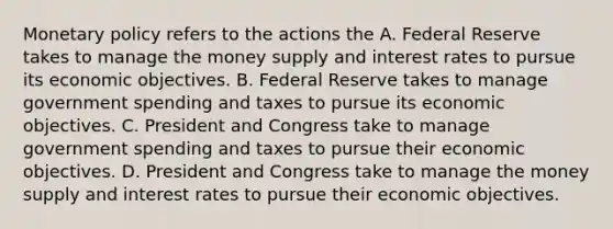 Monetary policy refers to the actions the A. Federal Reserve takes to manage the money supply and interest rates to pursue its economic objectives. B. Federal Reserve takes to manage government spending and taxes to pursue its economic objectives. C. President and Congress take to manage government spending and taxes to pursue their economic objectives. D. President and Congress take to manage the money supply and interest rates to pursue their economic objectives.