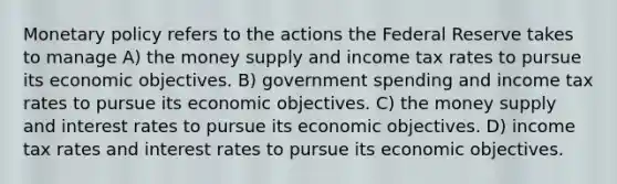 Monetary policy refers to the actions the Federal Reserve takes to manage A) the money supply and income tax rates to pursue its economic objectives. B) government spending and income tax rates to pursue its economic objectives. C) the money supply and interest rates to pursue its economic objectives. D) income tax rates and interest rates to pursue its economic objectives.