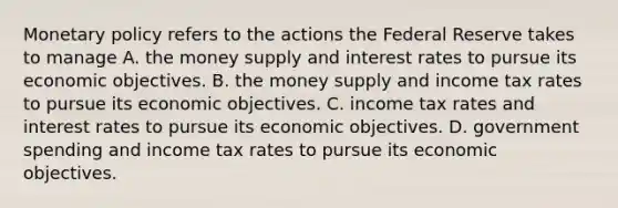 <a href='https://www.questionai.com/knowledge/kEE0G7Llsx-monetary-policy' class='anchor-knowledge'>monetary policy</a> refers to the actions the Federal Reserve takes to manage A. the money supply and interest rates to pursue its economic objectives. B. the money supply and income tax rates to pursue its economic objectives. C. income tax rates and interest rates to pursue its economic objectives. D. government spending and income tax rates to pursue its economic objectives.