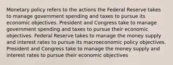 Monetary policy refers to the actions the Federal Reserve takes to manage government spending and taxes to pursue its economic objectives. President and Congress take to manage government spending and taxes to pursue their economic objectives. Federal Reserve takes to manage the money supply and interest rates to pursue its macroeconomic policy objectives. President and Congress take to manage the money supply and interest rates to pursue their economic objectives