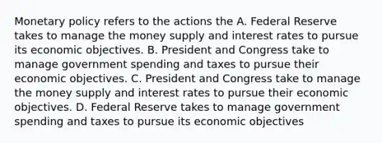 Monetary policy refers to the actions the A. Federal Reserve takes to manage the money supply and interest rates to pursue its economic objectives. B. President and Congress take to manage government spending and taxes to pursue their economic objectives. C. President and Congress take to manage the money supply and interest rates to pursue their economic objectives. D. Federal Reserve takes to manage government spending and taxes to pursue its economic objectives