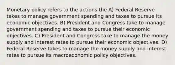 Monetary policy refers to the actions the A) Federal Reserve takes to manage government spending and taxes to pursue its economic objectives. B) President and Congress take to manage government spending and taxes to pursue their economic objectives. C) President and Congress take to manage the money supply and interest rates to pursue their economic objectives. D) Federal Reserve takes to manage the money supply and interest rates to pursue its macroeconomic policy objectives.