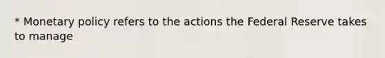 * Monetary policy refers to the actions the Federal Reserve takes to manage