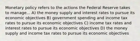 Monetary policy refers to the actions the Federal Reserve takes to manage... A) the money supply and interest rates to pursue its economic objectives B) government spending and income tax rates to pursue its economic objectives C) income tax rates and interest rates to pursue its economic objectives D) the money supply and income tax rates to pursue its economic objectives