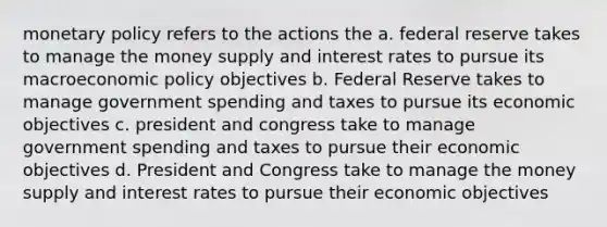 monetary policy refers to the actions the a. federal reserve takes to manage the money supply and interest rates to pursue its macroeconomic policy objectives b. Federal Reserve takes to manage government spending and taxes to pursue its economic objectives c. president and congress take to manage government spending and taxes to pursue their economic objectives d. President and Congress take to manage the money supply and interest rates to pursue their economic objectives