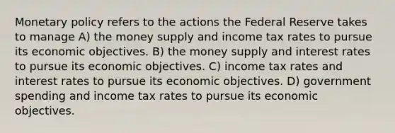 <a href='https://www.questionai.com/knowledge/kEE0G7Llsx-monetary-policy' class='anchor-knowledge'>monetary policy</a> refers to the actions the Federal Reserve takes to manage A) the money supply and income tax rates to pursue its economic objectives. B) the money supply and interest rates to pursue its economic objectives. C) income tax rates and interest rates to pursue its economic objectives. D) government spending and income tax rates to pursue its economic objectives.