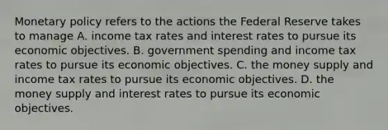 Monetary policy refers to the actions the Federal Reserve takes to manage A. income tax rates and interest rates to pursue its economic objectives. B. government spending and income tax rates to pursue its economic objectives. C. the money supply and income tax rates to pursue its economic objectives. D. the money supply and interest rates to pursue its economic objectives.