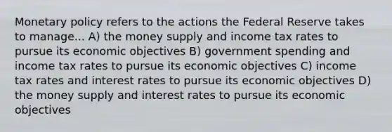 Monetary policy refers to the actions the Federal Reserve takes to manage... A) the money supply and income tax rates to pursue its economic objectives B) government spending and income tax rates to pursue its economic objectives C) income tax rates and interest rates to pursue its economic objectives D) the money supply and interest rates to pursue its economic objectives