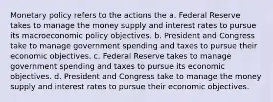 Monetary policy refers to the actions the a. Federal Reserve takes to manage the money supply and interest rates to pursue its macroeconomic policy objectives. b. President and Congress take to manage government spending and taxes to pursue their economic objectives. c. Federal Reserve takes to manage government spending and taxes to pursue its economic objectives. d. President and Congress take to manage the money supply and interest rates to pursue their economic objectives.