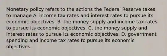 Monetary policy refers to the actions the Federal Reserve takes to manage A. income tax rates and interest rates to pursue its economic objectives. B. the money supply and income tax rates to pursue its economic objectives. C. the money supply and interest rates to pursue its economic objectives. D. government spending and income tax rates to pursue its economic objectives.