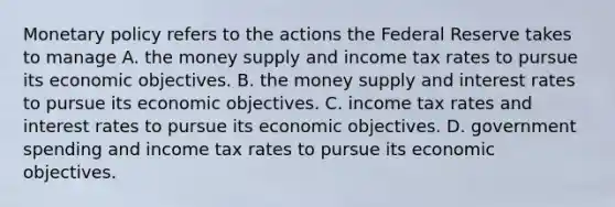 Monetary policy refers to the actions the Federal Reserve takes to manage A. the money supply and income tax rates to pursue its economic objectives. B. the money supply and interest rates to pursue its economic objectives. C. income tax rates and interest rates to pursue its economic objectives. D. government spending and income tax rates to pursue its economic objectives.