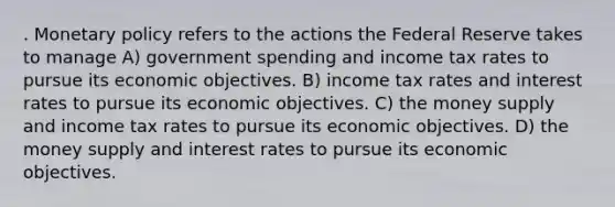 . Monetary policy refers to the actions the Federal Reserve takes to manage A) government spending and income tax rates to pursue its economic objectives. B) income tax rates and interest rates to pursue its economic objectives. C) the money supply and income tax rates to pursue its economic objectives. D) the money supply and interest rates to pursue its economic objectives.