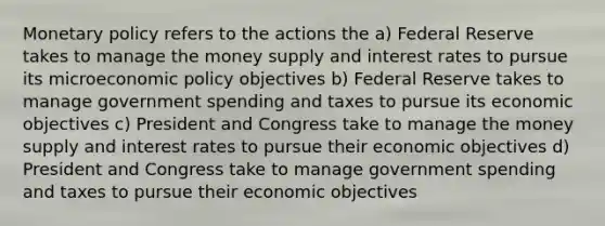 Monetary policy refers to the actions the a) Federal Reserve takes to manage the money supply and interest rates to pursue its microeconomic policy objectives b) Federal Reserve takes to manage government spending and taxes to pursue its economic objectives c) President and Congress take to manage the money supply and interest rates to pursue their economic objectives d) President and Congress take to manage government spending and taxes to pursue their economic objectives