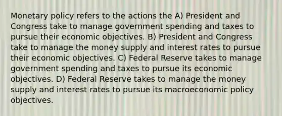 Monetary policy refers to the actions the A) President and Congress take to manage government spending and taxes to pursue their economic objectives. B) President and Congress take to manage the money supply and interest rates to pursue their economic objectives. C) Federal Reserve takes to manage government spending and taxes to pursue its economic objectives. D) Federal Reserve takes to manage the money supply and interest rates to pursue its macroeconomic policy objectives.