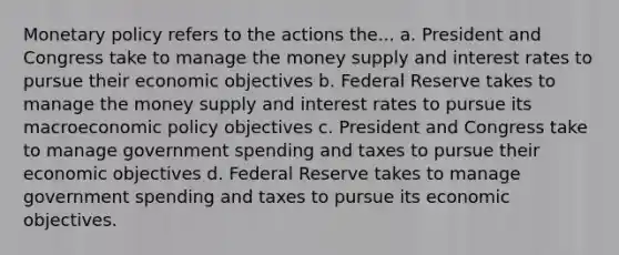 Monetary policy refers to the actions the... a. President and Congress take to manage the money supply and interest rates to pursue their economic objectives b. Federal Reserve takes to manage the money supply and interest rates to pursue its macroeconomic policy objectives c. President and Congress take to manage government spending and taxes to pursue their economic objectives d. Federal Reserve takes to manage government spending and taxes to pursue its economic objectives.