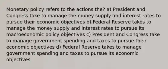 Monetary policy refers to the actions the? a) President and Congress take to manage the money supply and interest rates to pursue their economic objectives b) Federal Reserve takes to manage the money supply and interest rates to pursue its macroeconomic policy objectives c) President and Congress take to manage government spending and taxes to pursue their economic objectives d) Federal Reserve takes to manage government spending and taxes to pursue its economic objectives