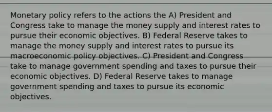 Monetary policy refers to the actions the A) President and Congress take to manage the money supply and interest rates to pursue their economic objectives. B) Federal Reserve takes to manage the money supply and interest rates to pursue its macroeconomic policy objectives. C) President and Congress take to manage government spending and taxes to pursue their economic objectives. D) Federal Reserve takes to manage government spending and taxes to pursue its economic objectives.