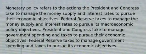 Monetary policy refers to the actions the President and Congress take to manage the money supply and interest rates to pursue their economic objectives. Federal Reserve takes to manage the money supply and interest rates to pursue its macroeconomic policy objectives. President and Congress take to manage government spending and taxes to pursue their economic objectives. Federal Reserve takes to manage government spending and taxes to pursue its economic objectives.